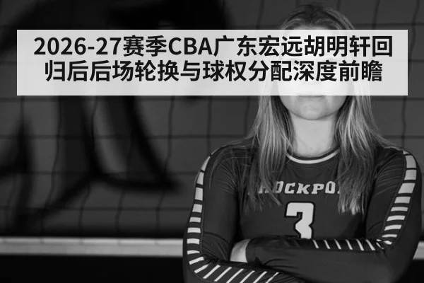 2026-27赛季CBA广东宏远胡明轩回归后后场轮换与球权分配深度前瞻